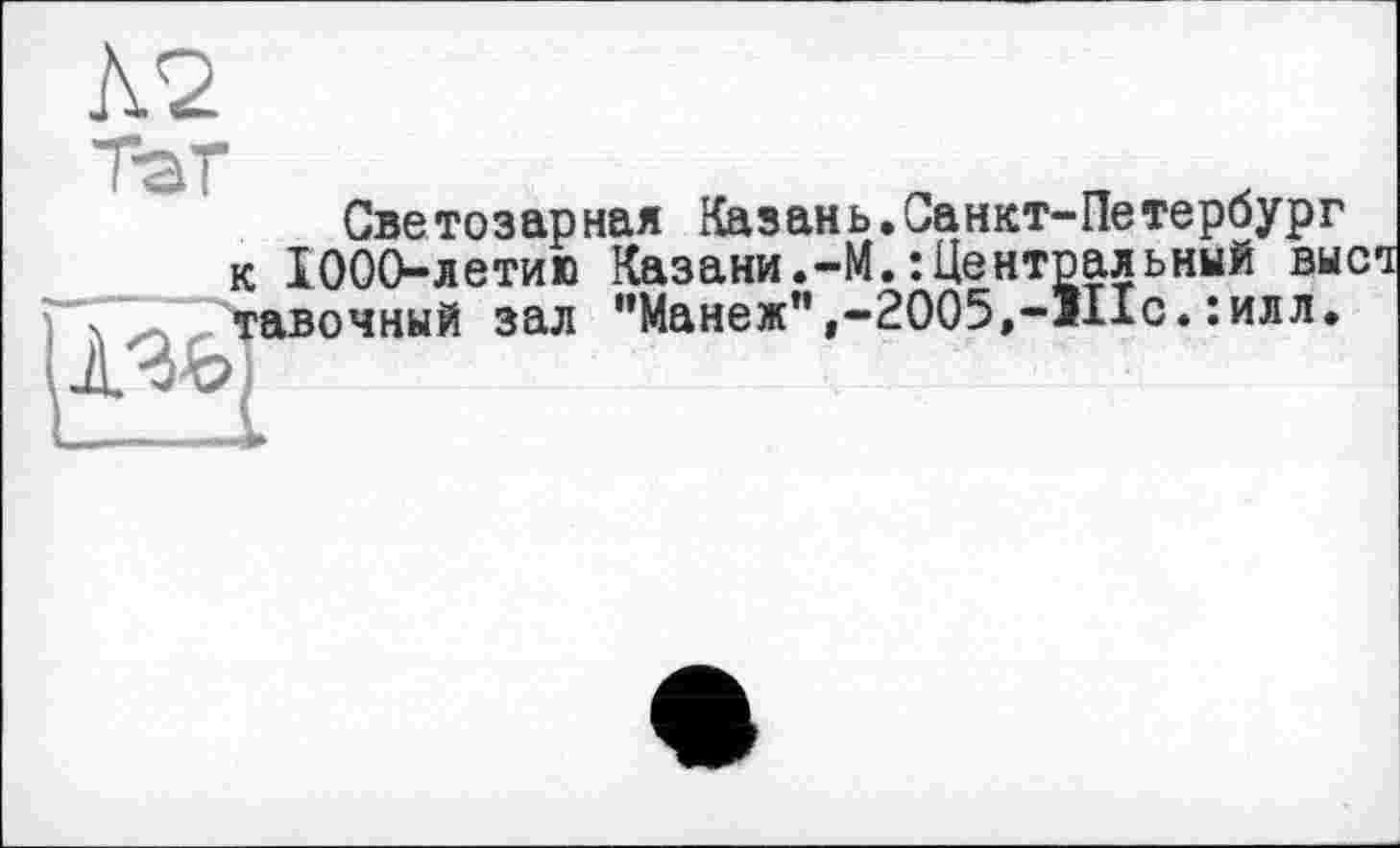 ﻿Л2
Светозарнал Казань.Санкт-Петербург к 1000-летию Казани.-М.-.Центральный выст тавочный зал "Манеж",-2005,-111с.:илл.